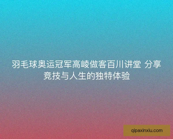 羽毛球奥运冠军高崚做客百川讲堂 分享竞技与人生的独特体验