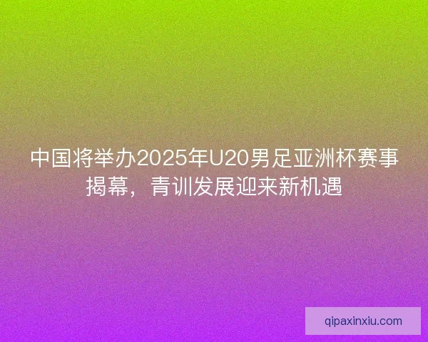 中国将举办2025年U20男足亚洲杯赛事揭幕，青训发展迎来新机遇