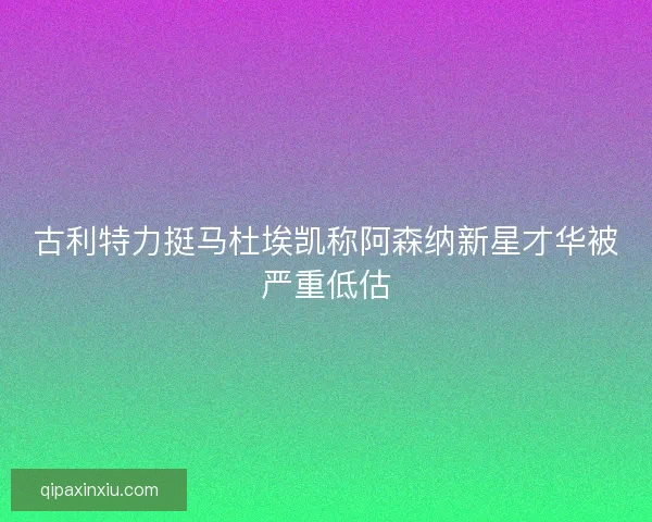 古利特力挺马杜埃凯称阿森纳新星才华被严重低估
