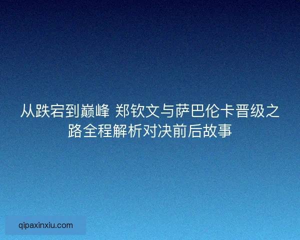 从跌宕到巅峰 郑钦文与萨巴伦卡晋级之路全程解析对决前后故事