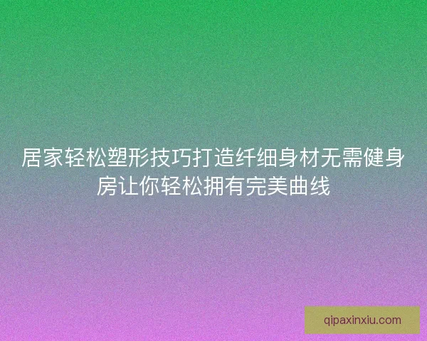 居家轻松塑形技巧打造纤细身材无需健身房让你轻松拥有完美曲线