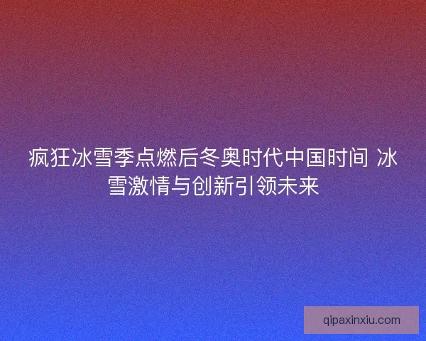 疯狂冰雪季点燃后冬奥时代中国时间 冰雪激情与创新引领未来