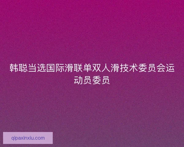 韩聪当选国际滑联单双人滑技术委员会运动员委员