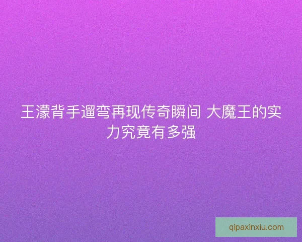 王濛背手遛弯再现传奇瞬间 大魔王的实力究竟有多强