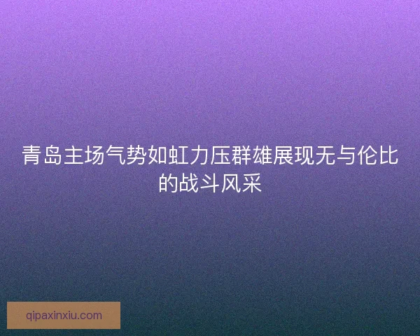 青岛主场气势如虹力压群雄展现无与伦比的战斗风采