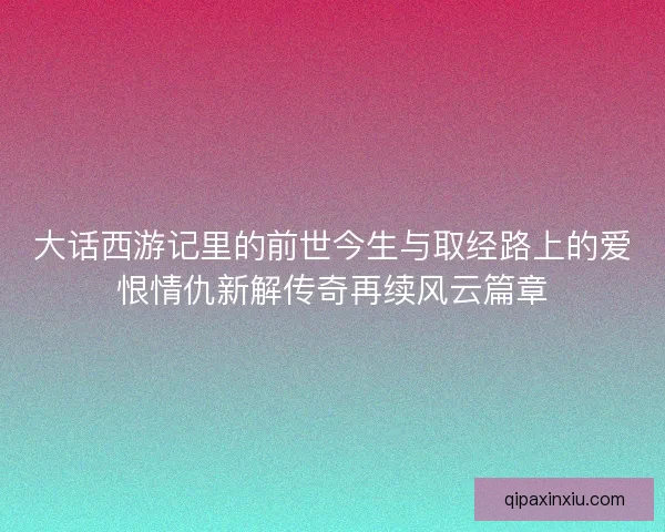 大话西游记里的前世今生与取经路上的爱恨情仇新解传奇再续风云篇章