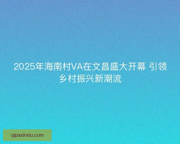 2025年海南村VA在文昌盛大开幕 引领乡村振兴新潮流