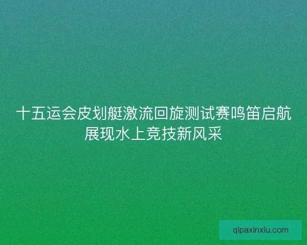 十五运会皮划艇激流回旋测试赛鸣笛启航展现水上竞技新风采
