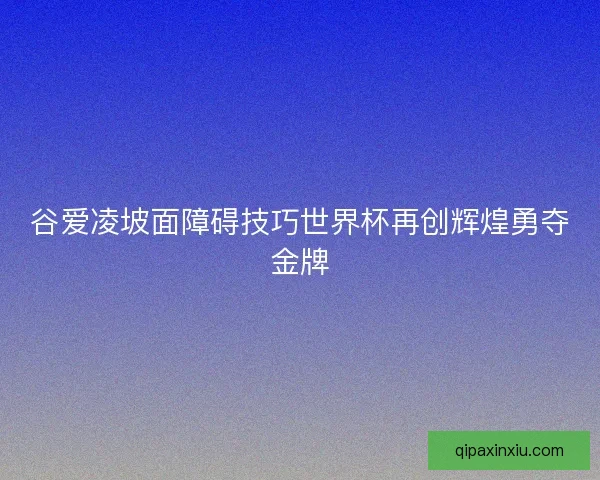 谷爱凌坡面障碍技巧世界杯再创辉煌勇夺金牌