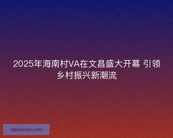 2025年海南村VA在文昌盛大开幕 引领乡村振兴新潮流