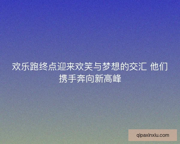 欢乐跑终点迎来欢笑与梦想的交汇 他们携手奔向新高峰