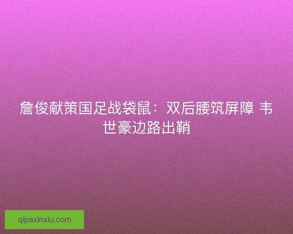 詹俊献策国足战袋鼠：双后腰筑屏障 韦世豪边路出鞘