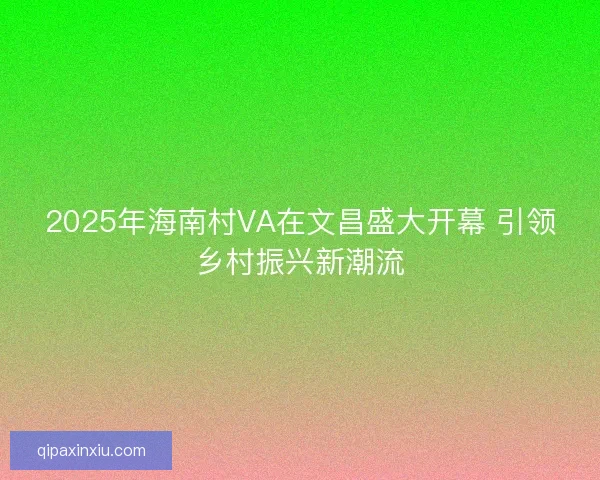 2025年海南村VA在文昌盛大开幕 引领乡村振兴新潮流