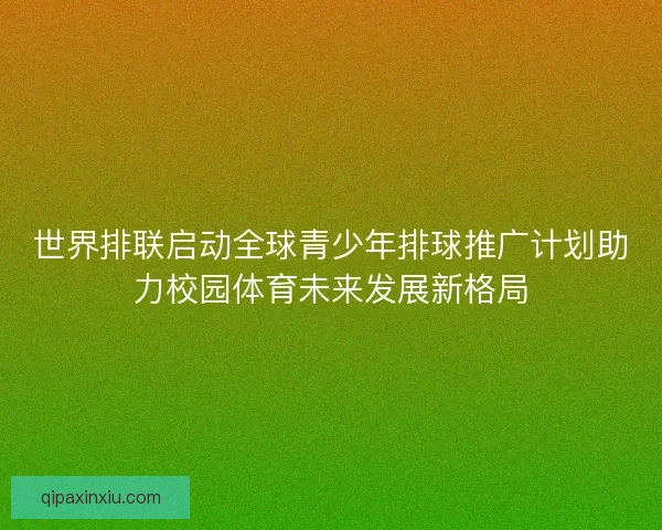世界排联启动全球青少年排球推广计划助力校园体育未来发展新格局