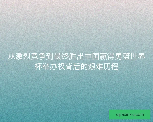 从激烈竞争到最终胜出中国赢得男篮世界杯举办权背后的艰难历程