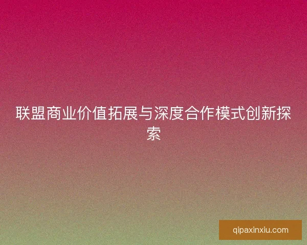 联盟商业价值拓展与深度合作模式创新探索