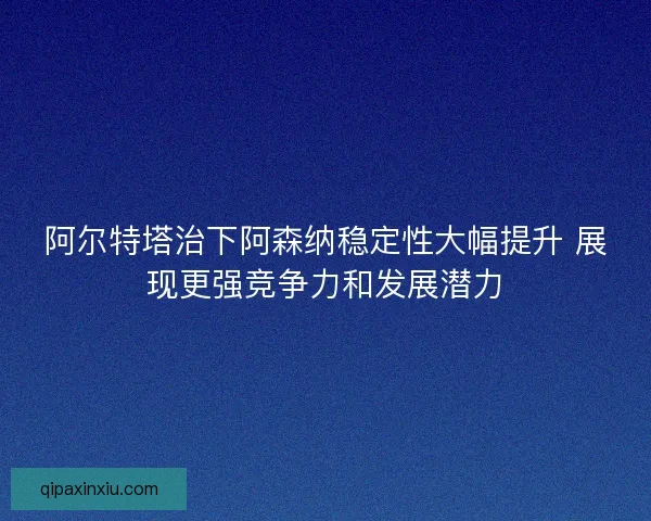 阿尔特塔治下阿森纳稳定性大幅提升 展现更强竞争力和发展潜力