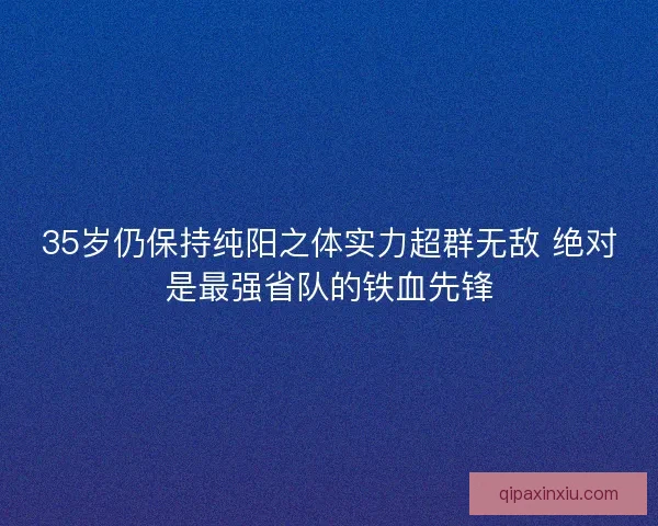 35岁仍保持纯阳之体实力超群无敌 绝对是最强省队的铁血先锋