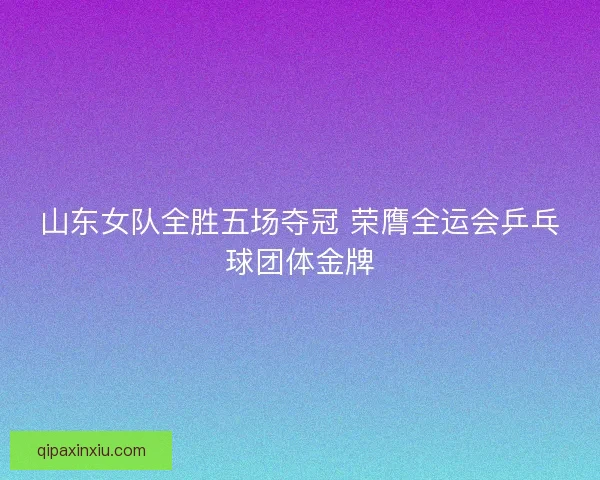 山东女队全胜五场夺冠 荣膺全运会乒乓球团体金牌