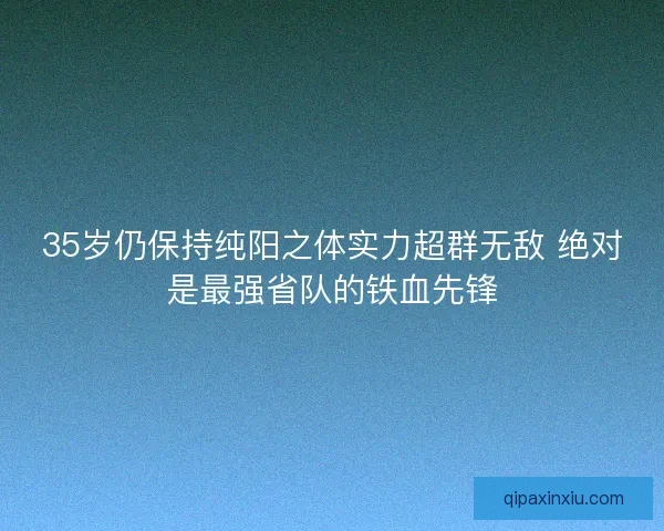 35岁仍保持纯阳之体实力超群无敌 绝对是最强省队的铁血先锋
