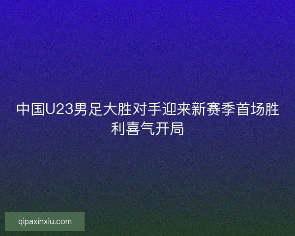中国U23男足大胜对手迎来新赛季首场胜利喜气开局